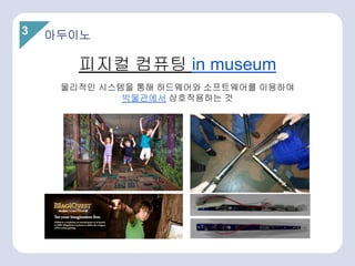 3
피지컬 컴퓨팅 in museum
물리적인 시스템을 통해 하드웨어와 소프트웨어를 이용하여
박물관에서 상호작용하는 것
아두이노
 