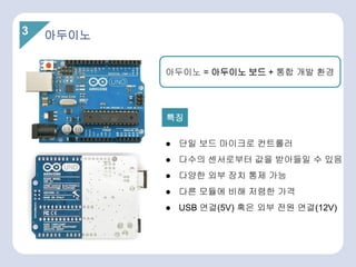 아두이노 = 아두이노 보드 + 통합 개발 환경
3 아두이노
● 단일 보드 마이크로 컨트롤러
● 다수의 센서로부터 값을 받아들일 수 있음
● 다양한 외부 장치 통제 가능
● 다른 모듈에 비해 저렴한 가격
● USB 연결(5V) 혹은 외부 전원 연결(12V)
특징
 
