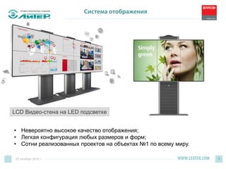 WWW.LEATER.COM 4
Система отображения
• Невероятно высокое качество отображения;
• Легкая конфигурация любых размеров и форм;
• Сотни реализованных проектов на объектах №1 по всему миру.
LCD Видео-стена на LED подсветке
23 октября 2015 г.
 