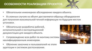 ОСОБЕННОСТИ РЕАЛИЗАЦИИ ПРОЕКТОВ
• Обязательное инженерное обследование каждого объекта.
• В сложных случаях на объект доставляются образцы оборудования
для получения максимальной точной информации по будущим местам
установки.
• Обязательная разработка рабочей,
исполнительной и эксплуатационной
документации для каждого объекта.
• Сопровождение всех работ по монтажу системы
квалифицированным инженером.
• Обучение заказчика и пользователей на этапе
адаптации к системам распознавания.
 