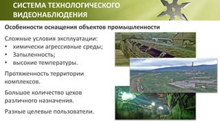 СИСТЕМА ТЕХНОЛОГИЧЕСКОГО
ВИДЕОНАБЛЮДЕНИЯ
Особенности оснащения объектов промышленности
Сложные условия эксплуатации:
• химически агрессивные среды;
• Запыленность;
• высокие температуры.
Протяженность территории
комплексов.
Большое количество цехов
различного назначения.
Разные целевые пользователи.
 