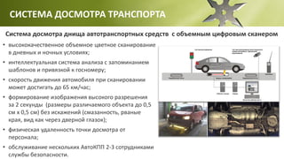 СИСТЕМА ДОСМОТРА ТРАНСПОРТА
Система досмотра днища автотранспортных средств с объемным цифровым сканером
• высококачественное объемное цветное сканирование
в дневных и ночных условиях;
• интеллектуальная система анализа с запоминанием
шаблонов и привязкой к госномеру;
• скорость движения автомобиля при сканировании
может достигать до 65 км/час;
• формирование изображения высокого разрешения
за 2 секунды (размеры различаемого объекта до 0,5
см х 0,5 см) без искажений (смазанность, рваные
края, вид как через дверной глазок);
• физическая удаленность точки досмотра от
персонала;
• обслуживание нескольких АвтоКПП 2-3 сотрудниками
службы безопасности.
 