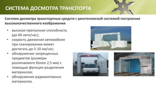 СИСТЕМА ДОСМОТРА ТРАНСПОРТА
Система досмотра транспортных средств с рентгеновской системой построения
высококачественного изображения
• высокая пропускная способность
(до 60 авто/час);
• скорость движения автомобиля
при сканировании может
достигать до 5-10 км/час;
• обнаружение запрещенных
предметов (размеры
различаемого более 2,5 мм) с
помощью функции разделения
материалов;
• обнаружение радиоактивных
материалов.
 