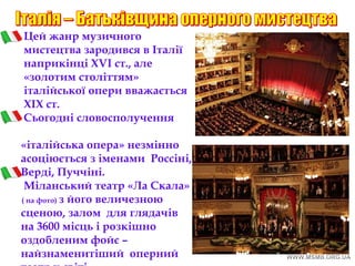Цей жанр музичного
мистецтва зародився в Італії
наприкінці ХVI ст., але
«золотим століттям»
італійської опери вважається
XIX ст.
Сьогодні словосполучення
«італійська опера» незмінно
асоціюється з іменами Россіні,
Верді, Пуччіні.
Міланський театр «Ла Скала»
( на фото) з його величезною
сценою, залом для глядачів
на 3600 місць і розкішно
оздобленим фойє –
найзнаменитіший оперний
театр у світі.
 