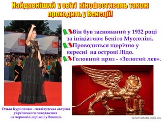 Він був заснований у 1932 році
за ініціативи Беніто Муссоліні.
Проводиться щорічно у
вересні на острові Лідо.
Головний приз - «Золотий лев».
Ольга Куриленко - голлівудська актриса
українського походження
на червоній доріжці у Венеції.
 