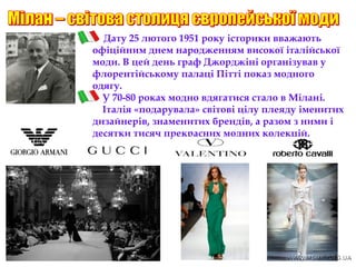 Дату 25 лютого 1951 року історики вважають
офіційним днем народженням високої італійської
моди. В цей день граф Джорджіні організував у
флорентійському палаці Пітті показ модного
одягу.
У 70-80 роках модно вдягатися стало в Мілані.
Італія «подарувала» світові цілу плеяду іменитих
дизайнерів, знаменитих брендів, а разом з ними і
десятки тисяч прекрасних модних колекцій.
 