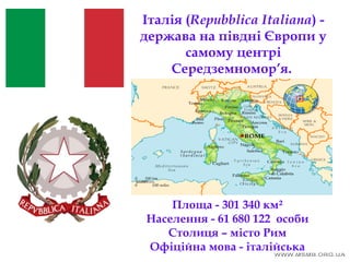 Італія (Repubblica Italiana) -
держава на півдні Європи у
самому центрі
Середземномор’я.
Площа - 301 340 км²
Населення - 61 680 122 особи
Столиця – місто Рим
Офіційна мова - італійська
 
