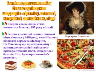 Вперше слово «піца» стало
вживатися близько 997 року в Італії.
Рецепт класичної неаполітанської
піци з’явився у 1889 році, коли Неаполь
відвідала королева Маргарита.
На її честь кухар приготував піцу з
начинкою кольорів італійського
прапора: томатна паста, моцарелла і
базилік. Піці було присвоєно ім'я
королеви.
Маргарита Савойська
 