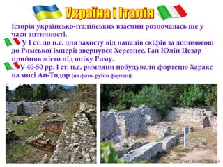 Історія українсько-італійських взаємин розпочалась ще у
часи античності.
У I ст. до н.е. для захисту від нападів скіфів за допомогою
до Римської імперії звернувся Херсонес. Гай Юлій Цезар
прийняв місто під опіку Риму.
У 40-50 рр. І ст. н.е. римляни побудували фортецю Харакс
на мисі Ай-Тодор (на фото- руїни фортеці).
 