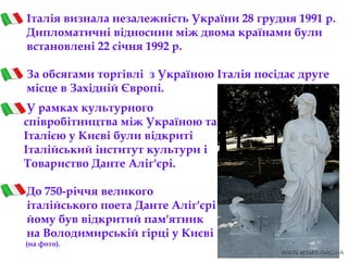 Італія визнала незалежність України 28 грудня 1991 р.
Дипломатичні відносини між двома країнами були
встановлені 22 січня 1992 р. 
За обсягами торгівлі з Україною Італія посідає друге
місце в Західній Європі.
У рамках культурного
співробітництва між Україною та
Італією у Києві були відкриті
Італійський інститут культури і
Товариство Данте Аліг'єрі.
До 750-річчя великого
італійського поета Данте Аліг'єрі
йому був відкритий пам'ятник
на Володимирській гірці у Києві
(на фото).
 
