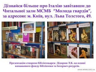 Дізнайся більше про Італію завітавши до
Читальної зали МСМБ “Молода гвардія”,
за адресою: м. Київ, вул. Льва Толстого, 49.
Презентацію створено бібліотекарем Дідорою Л.К. на основі
книжкового фонду бібліотеки та Інтернет-ресурсів.
 