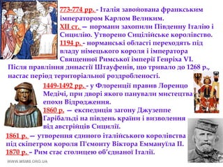 773-774 рр. - Італія завойована франкським
імператором Карлом Великим.
XII ст. — нормани захопили Південну Італію і
Сицилію. Утворено Сицілійське королівство.
1194 р. - норманські області переходять під
владу німецького короля і імператора
Священної Римської імперії Генріха VI.
Після правління династії Штауфенів, що тривало до 1268 р.,
настає період територіальної роздробленості.
1449-1492 рр. - у Флоренції правив Лоренцо
Медічі, при дворі якого панували мистецтва
епохи Відродження.
1860 р. — експедиція загону Джузеппе
Гарібальді на південь країни і визволення
від австрійців Сицилії.
1861 р. — утворення єдиного італійського королівства
під скіпетром короля П'ємонту Віктора Еммануїла ІІ.
1870 р. – Рим стає столицею об’єднаної Італії.
 