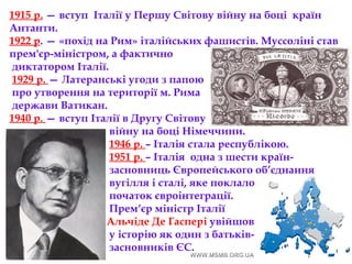 1915 р. — вступ Італії у Першу Світову війну на боці  країн
Антанти.
1922 р. — «похід на Рим» італійських фашистів. Муссоліні став
прем'єр-міністром, а фактично
диктатором Італії.
1929 р. — Латеранські угоди з папою
про утворення на території м. Рима
держави Ватикан.
1940 р. — вступ Італії в Другу Світову
війну на боці Німеччини.
1946 р. – Італія стала республікою.
1951 р. – Італія одна з шести країн-
засновниць Європейського об’єднання
вугілля і сталі, яке поклало
початок євроінтеграції.
Прем‘єр міністр Італії
Альчіде Де Гаспері увійшов
у історію як один з батьків-
засновників ЄС.
 