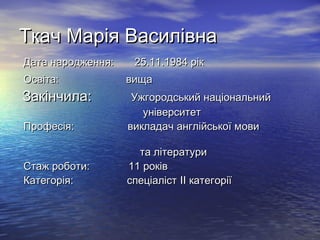 Ткач Марія ВасилівнаТкач Марія Василівна
Дата народження: 25.11.1984 рікДата народження: 25.11.1984 рік
Освіта:Освіта: вищавища
Закінчила:Закінчила: Ужгородський національнийУжгородський національний
університетуніверситет
Професія: викладач англійської мовиПрофесія: викладач англійської мови
та літературита літератури
Стаж роботи: 11 роківСтаж роботи: 11 років
Категорія: спеціалістКатегорія: спеціаліст IIII категоріїкатегорії
 