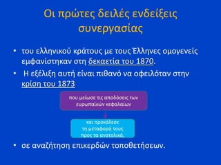 Οι πρώτες δειλές ενδείξεις
συνεργασίας
• του ελληνικού κράτους με τους Έλληνες ομογενείς
εμφανίστηκαν στη δεκαετία του 1870.
• Η εξέλιξη αυτή είναι πιθανό να οφειλόταν στην
κρίση του 1873
• σε αναζήτηση επικερδών τοποθετήσεων.
που μείωσε τις αποδόσεις των
ευρωπαϊκών κεφαλαίων
και προκάλεσε
τη μεταφορά τους
προς τα ανατολικά,
 