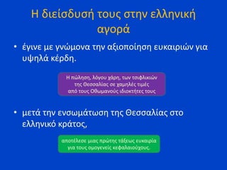 Η διείσδυσή τους στην ελληνική
αγορά
• έγινε με γνώμονα την αξιοποίηση ευκαιριών για
υψηλά κέρδη.
• μετά την ενσωμάτωση της Θεσσαλίας στο
ελληνικό κράτος,
Η πώληση, λόγου χάρη, των τσιφλικιών
της Θεσσαλίας σε χαμηλές τιμές
από τους Οθωμανούς ιδιοκτήτες τους
αποτέλεσε μιας πρώτης τάξεως ευκαιρία
για τους ομογενείς κεφαλαιούχους.
 