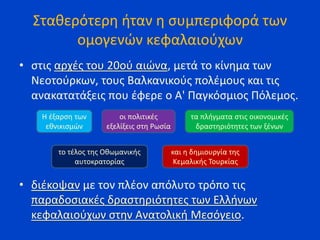 Σταθερότερη ήταν η συμπεριφορά των
ομογενών κεφαλαιούχων
• στις αρχές του 20ού αιώνα, μετά το κίνημα των
Νεοτούρκων, τους Βαλκανικούς πολέμους και τις
ανακατατάξεις που έφερε ο Α' Παγκόσμιος Πόλεμος.
• διέκοψαν με τον πλέον απόλυτο τρόπο τις
παραδοσιακές δραστηριότητες των Ελλήνων
κεφαλαιούχων στην Ανατολική Μεσόγειο.
Η έξαρση των
εθνικισμών
τα πλήγματα στις οικονομικές
δραστηριότητες των ξένων
οι πολιτικές
εξελίξεις στη Ρωσία
το τέλος της Οθωμανικής
αυτοκρατορίας
και η δημιουργία της
Κεμαλικής Τουρκίας
 