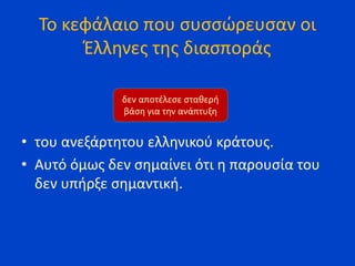 Το κεφάλαιο που συσσώρευσαν οι
Έλληνες της διασποράς
• του ανεξάρτητου ελληνικού κράτους.
• Αυτό όμως δεν σημαίνει ότι η παρουσία του
δεν υπήρξε σημαντική.
δεν αποτέλεσε σταθερή
βάση για την ανάπτυξη
 
