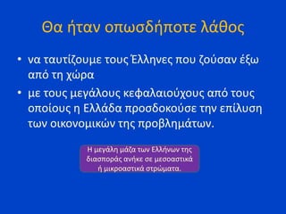 Θα ήταν οπωσδήποτε λάθος
• να ταυτίζουμε τους Έλληνες που ζούσαν έξω
από τη χώρα
• με τους μεγάλους κεφαλαιούχους από τους
οποίους η Ελλάδα προσδοκούσε την επίλυση
των οικονομικών της προβλημάτων.
Η μεγάλη μάζα των Ελλήνων της
διασποράς ανήκε σε μεσοαστικά
ή μικροαστικά στρώματα.
 