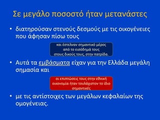 Σε μεγάλο ποσοστό ήταν μετανάστες
• διατηρούσαν στενούς δεσμούς με τις οικογένειες
που άφησαν πίσω τους
• Αυτά τα εμβάσματα είχαν για την Ελλάδα μεγάλη
σημασία και
• με τις αντίστοιχες των μεγάλων κεφαλαίων της
ομογένειας.
και έστελναν σημαντικό μέρος
από το εισόδημά τους
στους δικούς τους, στην πατρίδα.
οι επιπτώσεις τους στην εθνική
οικονομία ήταν τουλάχιστον το ίδιο
σημαντικές
 