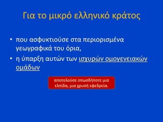 Για το μικρό ελληνικό κράτος
• που ασφυκτιούσε στα περιορισμένα
γεωγραφικά του όρια,
• η ύπαρξη αυτών των ισχυρών ομογενειακών
ομάδων
αποτελούσε οπωσδήποτε μια
ελπίδα, μια χρυσή εφεδρεία.
 
