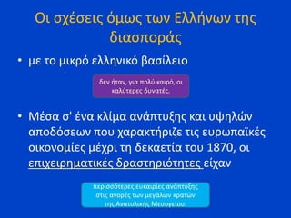 Οι σχέσεις όμως των Ελλήνων της
διασποράς
• με το μικρό ελληνικό βασίλειο
• Μέσα σ' ένα κλίμα ανάπτυξης και υψηλών
αποδόσεων που χαρακτήριζε τις ευρωπαϊκές
οικονομίες μέχρι τη δεκαετία του 1870, οι
επιχειρηματικές δραστηριότητες είχαν
δεν ήταν, για πολύ καιρό, οι
καλύτερες δυνατές.
περισσότερες ευκαιρίες ανάπτυξης
στις αγορές των μεγάλων κρατών
της Ανατολικής Μεσογείου.
 