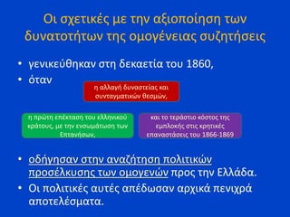 Οι σχετικές με την αξιοποίηση των
δυνατοτήτων της ομογένειας συζητήσεις
• γενικεύθηκαν στη δεκαετία του 1860,
• όταν
• οδήγησαν στην αναζήτηση πολιτικών
προσέλκυσης των ομογενών προς την Ελλάδα.
• Οι πολιτικές αυτές απέδωσαν αρχικά πενιχρά
αποτελέσματα.
η αλλαγή δυναστείας και
συνταγματικών θεσμών,
η πρώτη επέκταση του ελληνικού
κράτους, με την ενσωμάτωση των
Επτανήσων,
και το τεράστιο κόστος της
εμπλοκής στις κρητικές
επαναστάσεις του 1866-1869
 