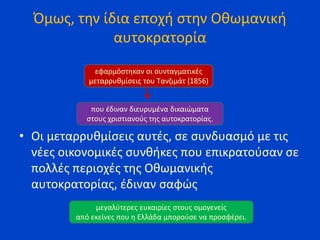 Όμως, την ίδια εποχή στην Οθωμανική
αυτοκρατορία
• Οι μεταρρυθμίσεις αυτές, σε συνδυασμό με τις
νέες οικονομικές συνθήκες που επικρατούσαν σε
πολλές περιοχές της Οθωμανικής
αυτοκρατορίας, έδιναν σαφώς
εφαρμόστηκαν οι συνταγματικές
μεταρρυθμίσεις του Τανζιμάτ (1856)
που έδιναν διευρυμένα δικαιώματα
στους χριστιανούς της αυτοκρατορίας.
μεγαλύτερες ευκαιρίες στους ομογενείς
από εκείνες που η Ελλάδα μπορούσε να προσφέρει.
 