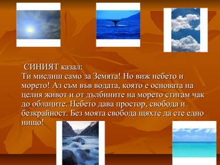 СИНИЯТ казал:СИНИЯТ казал:
Ти мислиш само за Земята! Но виж небето иТи мислиш само за Земята! Но виж небето и
морето! Аз съм във водата, която е основата наморето! Аз съм във водата, която е основата на
целия живот и от дълбините на морето стигам чакцелия живот и от дълбините на морето стигам чак
до облаците. Небето дава простор, свобода идо облаците. Небето дава простор, свобода и
безкрайност. Без моята свобода щяхте да сте еднобезкрайност. Без моята свобода щяхте да сте едно
нищо!нищо!
 