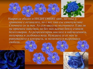 Накрая се обадил и ИНДИГОВИЯТ цвят, по-тихо вНакрая се обадил и ИНДИГОВИЯТ цвят, по-тихо в
сравнение с останалите, но с все така със самочувствие:сравнение с останалите, но с все така със самочувствие:
Спомнете си за мен. Аз съм цвета на мълчанието. Едва лиСпомнете си за мен. Аз съм цвета на мълчанието. Едва ли
ме приемате наистина, но без мен всички бихте станалиме приемате наистина, но без мен всички бихте станали
безотговорни. Аз репрезентирам мислите и наблюденията,безотговорни. Аз репрезентирам мислите и наблюденията,
полумрака и дълбоката вода. Нуждаете се от мен заполумрака и дълбоката вода. Нуждаете се от мен за
равновесието и контраста, за молитвата и вътрешнатаравновесието и контраста, за молитвата и вътрешната
свобода.свобода.
 