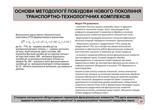 ОСНОВИ МЕТОДОЛОГІЇ ПОБУДОВИОСНОВИ МЕТОДОЛОГІЇ ПОБУДОВИ НОВОГОНОВОГО ПОКОЛІННЯПОКОЛІННЯ
ТРАНСПОРТНОТРАНСПОРТНО--ТЕХНОЛОГІЧНИХ КОМПЛЕКСІВТЕХНОЛОГІЧНИХ КОМПЛЕКСІВ
Визначення транспортно-технологічного
комплексу (ТТК) формалізовано рівнянням:
де Sn - ТТК, Se - мережа засобів дії на
матеріалоповітряні потоки; | - символ логічного
зв’язку, який визначає зміст системи, МF-
множина функцій засобів дії на зернові потоки і
зв’язки між ними; МR - множина відношень
Моделі ТТК дозволяють:
- визначити кінетику процесу переробки зерна та одержати
залежність показників складу і якості зернопродуктів від
коефіцієнта рециркуляції та характеру їх обробки в основних
функціональних елементах транспортно-технологічних ліній ;
- формалізувати процедуру визначення показника ефективності
реалізації операцій періодично-потокового функціонування;
- обґрунтувати залежність продуктивності ТТК в цілому від
продуктивності ТТЛ, яка в конкретних умовах визначається
режимом та ефективністю роботи функціональних елементів,
властивостями сировини та вимогами до готової продукції;
- установити параметри робочих органів функціональних елементівмножина функцій засобів дії на зернові потоки і
зв’язки між ними; МR - множина відношень
засобів дії на матеріалоповітряні потоки на
мережі Sе; МС - множина мети функціонування
засобів дії на матеріалоповітряні потоки мережі
Sе; D - область визначення множини, що вказана в
дужках.
- установити параметри робочих органів функціональних елементів
для класифікації зерна, сепарації продуктів обробки,
круповідділення та сортування готової продукції при умові
задовільнення вимог до конструктивно функціональних рішень та
уніфікації суміжного обладнання в основних ТТЛ збереження та
зернопереробки.
Наукові основи аналізу існуючих технологій, синтезу компактних
технологічних процесів та оптимізації режимів виконання обробних
операцій забезпечують об’єктивний підхід до проблеми розробки
нових технологій, врахування конкретних вимог споживачів та
адаптованості їх конкретним умовам виробництва, обґрунтоване
скорочення технологічних ліній та формалізацію процедури пошуку
оптимальних продуктивностей функціональних елементів
агрегатних установок, мінімізації витрат енергії, збільшення виходів
готової продукції необхідної якості.
Створена методологія обґрунтування параметрів функціональних елементів ТТК дала можливість
одержати математичні моделі циклічної та рециркуляційної технології переробки зерна. 29
 