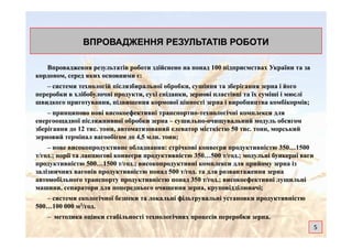 ВПРОВАДЖЕННЯ РЕЗУЛЬТАТІВ РОБОТИВПРОВАДЖЕННЯ РЕЗУЛЬТАТІВ РОБОТИ
Впровадження результатів роботи здійснено на понад 100 підприємствах України та заВпровадження результатів роботи здійснено на понад 100 підприємствах України та за
кордоном, серед яких основними є:кордоном, серед яких основними є:
–– системи технологій післязбиральної обробки, сушіння та зберігання зерна і йогосистеми технологій післязбиральної обробки, сушіння та зберігання зерна і його
переробки в хлібобулочні продукти, сухі сніданки, зернові пластівці та їх суміші іпереробки в хлібобулочні продукти, сухі сніданки, зернові пластівці та їх суміші і мюслімюслі
швидкого приготування, підвищення кормової цінності зерна і виробництва комбікормів;швидкого приготування, підвищення кормової цінності зерна і виробництва комбікормів;
–– принципово нові високоефективні транспортнопринципово нові високоефективні транспортно--технологічні комплекси длятехнологічні комплекси для
енергоощадноїенергоощадної післяжнивної обробки зернапісляжнивної обробки зерна –– сушильносушильно--очищувальний модуль обсягомочищувальний модуль обсягом
зберігання до 12 тис.зберігання до 12 тис. тонн, автоматизований елеватор місткістю 50 тис.тонн, автоматизований елеватор місткістю 50 тис. тонн, морськийтонн, морський
зерновий терміналзерновий термінал вагообігомвагообігом до 4,5 млн. тонн;до 4,5 млн. тонн;
–– нове високопродуктивне обладнання: стрічкові конвеєри продуктивністю 350…1500нове високопродуктивне обладнання: стрічкові конвеєри продуктивністю 350…1500
т/год.; норії та ланцюгові конвеєри продуктивністю 350…500 т/год.; модульні бункерні вагит/год.; норії та ланцюгові конвеєри продуктивністю 350…500 т/год.; модульні бункерні ваги
продуктивністю 500…1500 т/год.; високопродуктивні комплекси для прийому зерна ізпродуктивністю 500…1500 т/год.; високопродуктивні комплекси для прийому зерна із
залізничних вагонів продуктивністю понад 500 т/год. та для розвантаження зерназалізничних вагонів продуктивністю понад 500 т/год. та для розвантаження зерна
автомобільного транспорту продуктивністю понад 350автомобільного транспорту продуктивністю понад 350 т/год.; високоефективні лущильніт/год.; високоефективні лущильні
машини, сепаратори для попереднього очищення зерна,машини, сепаратори для попереднього очищення зерна, круповідділювачікруповідділювачі;;
–– системи екологічної безпеки та локальні фільтрувальні установки продуктивністюсистеми екологічної безпеки та локальні фільтрувальні установки продуктивністю
500…100500…100 000 м000 м33/год./год.
–– методика оцінки стабільності технологічних процесів переробки зерна.методика оцінки стабільності технологічних процесів переробки зерна.
5
 