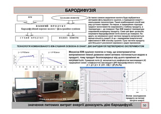 БАРОДИФУЗІЯБАРОДИФУЗІЯ
кривая сушки№1, 27.10.05
25
влагосодержание,%
термограмма№1, 27.10.05
60
80
температура,градС
ІЕМ ХОЛОДНЕ ПОВІТРЯ
В ОЛОГИЙ П Р О Д У К Т
Бародифузійний перенос вологи + фільтраційне сушіння
С У Х И Й П Р О Д У К Т В ОЛОГЕ ПОВІТРЯ
За такою схемою видалення вологи буде відбуватися
методами фільтарційного сушіння, а підведення енергії –
хвильовими технологіями. Такий комбінований спосіб має
ряд суттєвих переваг. По-перше, в традиційних підходах
градієнт вологовмістів скерований у глибину продукту, а
температури – до поверхні. При ІЕМ градієнт температури
скерований всередину продукту. Саме цей факт дозволяє
ініціювати бародифузійний потік вологи до поверхні. По-
друге, на нагрівання сухої частини продукту витрачається
менша кількість енергії. А це – передумови енергетичної
ефективності ІЕМ способу сушіння. Суха частина продукту
для більшості рослинної сировини є радіо проникною.
ТЕХНОЛОГІЯ КОМБІНОВАНОГО ІЕМ-СУШІННЯ ОСВОЄНА В ОНАХТ. ДІЮ БАРОДІФУЗІЇ ПІДТВЕРДЖЕНО ЕКСПЕРИМЕНТОМ
Механізм ІЕМ сушіння полягає в тому, що електромагнітне
випромінення певної довжини хвилі активно поглинається водою в
продукті, тому продукт безпосередньо від цього проміння не
j = 1,9 МДж/кгj = 1,9 МДж/кг
0
0,5
1
1,5
2
2,5
3
3,5
4
4,5
0 5 10 15 20
градусы
МДж/кг
10
15
20
0 100 200 300 400 500 600
время, с.
влагосодержание
0
20
40
60
0 100 200 300 400 500 600
время, с.
температура,град
Стенд для дослідження ІЕМ- сушіння
продукті, тому продукт безпосередньо від цього проміння не
нагрівається. Сумарний потік (j) визначається коефіцієнтом масопередачі (К)
традиційної схеми і коефіцієнтом масовіддачі (βР) бародифузійного потоку:
j1 = j2 + j3 = К (СП - СВ) + ββββР (Рк-Рв)
значення питомих витрат енергії доказують дію бародифузії.
Вплив охолодження
продукту на питомі
витрати енергії
50
 