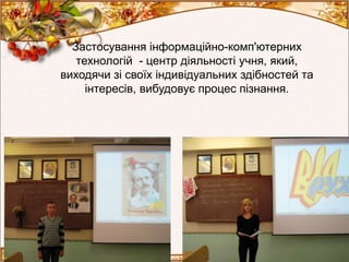 Застосування інформаційно-комп'ютерних
технологій - центр діяльності учня, який,
виходячи зі своїх індивідуальних здібностей та
інтересів, вибудовує процес пізнання.
 