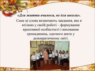 «Для життя вчимося, не для школи».
Саме ці слова визначають завдання, яке я
втілюю у своїй роботі – формування
креативної особистості і виховання
громадянина, здатного жити у
демократичному світі.
 