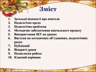 Зміст
1. Загальні відомості про вчителя
2. Педагогічне кредо
3. Педагогічна проблема
4. Методичне забезпечення навчального процесу
5. Використання ІКТ на уроках
6. Виступи на методичних об’єднаннях, педагогічних
радах
7. Публікації
8. Відкриті уроки
9. Позакласна робота
10. Класний керівник
 