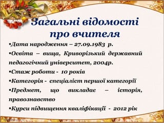 Загальні відомості
про вчителя
Дата народження – 27.09.1983 р.
Освіта – вища, Криворізький державний
педагогічний університет, 2004р.
Стаж роботи - 10 років
Категорія - спеціаліст першої категорії
Предмет, що викладає – історія,
правознавство
Курси підвищення кваліфікації - 2012 рік
 
