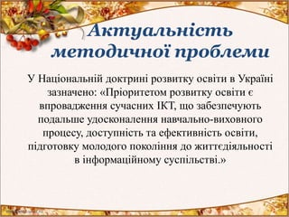 Актуальність
методичної проблеми
У Національній доктрині розвитку освіти в Україні
зазначено: «Пріоритетом розвитку освіти є
впровадження сучасних ІКТ, що забезпечують
подальше удосконалення навчально-виховного
процесу, доступність та ефективність освіти,
підготовку молодого покоління до життєдіяльності
в інформаційному суспільстві.»
 