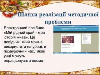 Шляхи реалізації методичної
проблеми
Електронний посібник
«Мій рідний край - моя
історія жива». Це
довідник, який можна
використати на уроці, в
позаурочний час, який
учні можуть
опрацьовувати вдома.
 