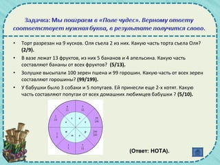 • Торт разрезан на 9 кусков. Оля съела 2 из них. Какую часть торта съела Оля?
(2/9).
• В вазе лежат 13 фруктов, из них 5 бананов и 4 апельсина. Какую часть
составляют бананы от всех фруктов? (5/13).
• Золушке высыпали 100 зерен пшена и 99 горошин. Какую часть от всех зерен
составляют горошины? (99/199).
• У бабушки было 3 собаки и 5 попугаев. Ей принесли еще 2-х котят. Какую
часть составляют попугаи от всех домашних любимцев бабушки ? (5/10).
(Ответ: НОТА).
 