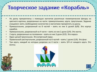 • На доску прикреплены с помощью магнитов различные геометрические фигуры из
цветного картона, разрезанные на части: прямоугольники, круги, треугольник. Задание
учащимся: взять необходимое количество и магнитами прикрепить на доску.
• Прямоугольник, разрезанный на 8 частей – взять из них 6 долей (6/8). Это корпус
корабля.
• Прямоугольник, разрезанный на 4 части – взять из них 2 доли (2/4). Это мачта.
• 2 круга, разрезанные на половинки – взять из них 3 доли (3/2). Это паруса.
• Один целый треугольник. Это встречный парус.
• Правильный шестиугольник, разрезанный на 6 частей – взять 1 долю (1/6). Это флаг.
• Три круга, каждый из которых разрезан на 4 части – взять 3/4 от каждого круга. Это
волны.
 