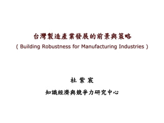 台灣製造產業發展的前景與策略
( Building Robustness for Manufacturing Industries )
杜 紫 宸
知識經濟與競爭力研究中心
 