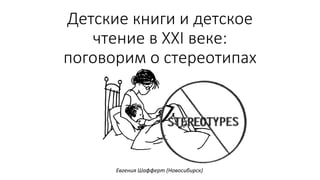 Детские книги и детское
чтение в XXI веке:
поговорим о стереотипах
Евгения Шафферт (Новосибирск)
 