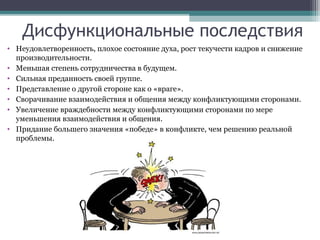 Дисфункциональные последствия
• Неудовлетворенность, плохое состояние духа, рост текучести кадров и снижение
производительности.
• Меньшая степень сотрудничества в будущем.
• Сильная преданность своей группе.
• Представление о другой стороне как о «враге».
• Сворачивание взаимодействия и общения между конфликтующими сторонами.
• Увеличение враждебности между конфликтующими сторонами по мере
уменьшения взаимодействия и общения.
• Придание большего значения «победе» в конфликте, чем решению реальной
проблемы.
 