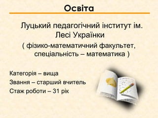 Освіта
Луцький педагогічний інститут ім.
Лесі Українки
( фізико-математичний факультет,
спеціальність – математика )
Категорія – вища
Звання – старший вчитель
Стаж роботи – 31 рік
 