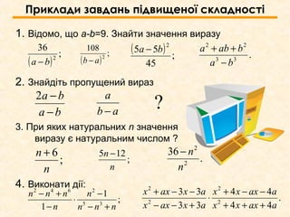 Приклади завдань підвищеної складності
1. Відомо, що a-b=9. Знайти значення виразу
2. Знайдіть пропущений вираз
3. При яких натуральних n значення
виразу є натуральним числом ?
4. Виконати дії:
ba
ba
−
−2
ab
a
−
;
1
1 35
2642
nnn
n
n
nnn
+−
−
⋅
−
+− .
44
44
33
33
2
2
2
2
aaxxx
aaxxx
axaxx
axaxx
+++
−−+
⋅
+−−
−−+
( )
;
36
2
ba − ( )
;
108
2
ab −
( ) ;
45
55
2
ba −
.33
22
ba
baba
−
++
?
;
6
n
n +
;
125
n
n −
.
36
2
2
n
n−
 