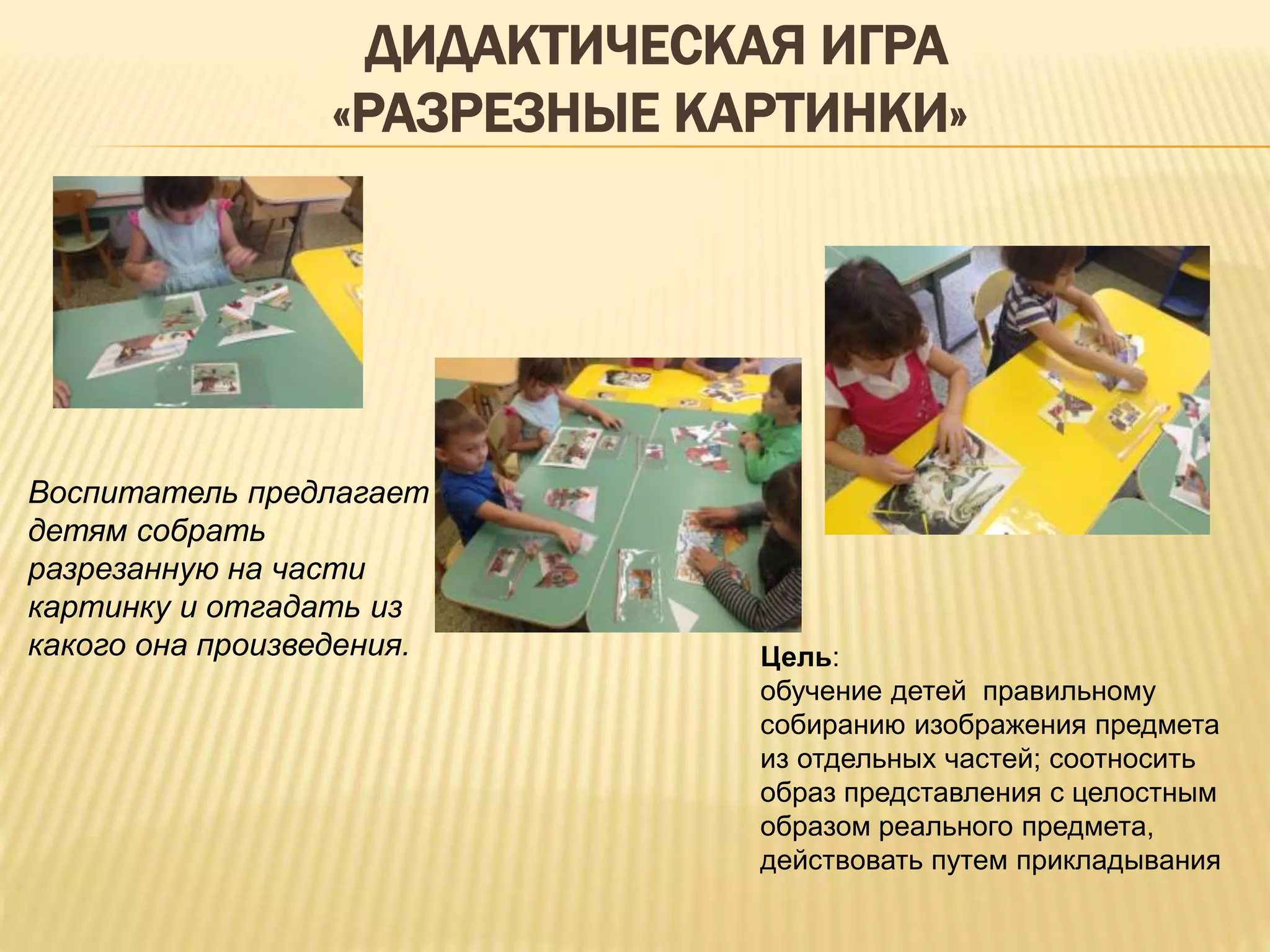 ДИДАКТИЧЕСКАЯ ИГРА
«РАЗРЕЗНЫЕ КАРТИНКИ»
Цель:
обучение детей правильному
собиранию изображения предмета
из отдельных частей; соотносить
образ представления с целостным
образом реального предмета,
действовать путем прикладывания
Воспитатель предлагает
детям собрать
разрезанную на части
картинку и отгадать из
какого она произведения.
 