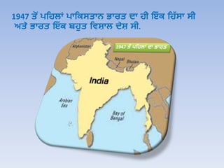 1947 ਤੋਂ ਪਹਿਲਾਂ ਪਾਹਿਸਤਾਨ ਭਾਰਤ ਦਾ ਿੀ ਇੱ ਿ ਹਿੱ ਸਾ ਸੀ
ਅਤੇ ਭਾਰਤ ਇੱ ਿ ਬਿੁਤ ਹਿਸ਼ਾਲ ਦੇਸ਼ ਸੀ.
 
