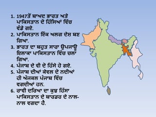 1. 1947ਤੋਂ ਬਾਅਦ ਭਾਰਤ ਅਤੇ
ਪਾਹਿਸਤਾਨ ਦੋ ਹਿੱ ਹਸਆਂ ਹਿੱ ਚ
ਿੰ ਡੇ ਗਏ.
2. ਪਾਹਿਸਤਾਨ ਇੱ ਿ ਅਲਗ ਦੇਸ਼ ਬਣ
ਹਗਆ.
3. ਭਾਰਤ ਦਾ ਬਿੁਤ ਸਾਰਾ ਉਪਜਾਊ
ਇਲਾਿਾ ਪਾਹਿਸਤਾਨ ਹਿੱ ਚ ਚਲਾ
ਹਗਆ.
4. ਪੰ ਜਾਬ ਦੇ ਿੀ ਦੋ ਹਿੱ ਸੇ ਿੋ ਗਏ.
5. ਪੰ ਜਾਬ ਦੀਆਂ ਿੇਿਲ ਦੋ ਨਦੀਆਂ
ਿੀ ਅੱ ਜਿਲ ਪੰ ਜਾਬ ਹਿੱ ਚ
ਿਗਦੀਆਂ ਿਨ.
6. ਰਾਿੀ ਦਹਰਆ ਦਾ ਿੁਝ ਹਿੱ ਸਾ
ਪਾਹਿਸਤਾਨ ਦੇ ਬਾਰਡਰ ਦੇ ਨਾਲ-
ਨਾਲ ਿਗਦਾ ਿੈ.
 