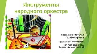 Инструменты
народного оркестра
Иванченко Наталья
Владимировна
музыкальный руководитель
СП ГБОУ СОШ № 19 г.
Сызрани «Детский сад № 55
 